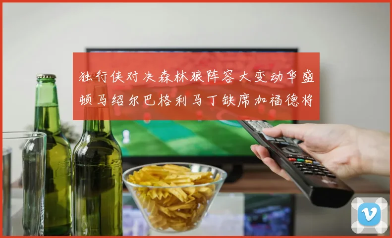独行侠对决森林狼阵容大变动华盛顿马绍尔巴格利马丁缺席加福德将出战