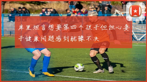 库里坦言想要第四个孩子但担心妻子健康问题感到犹豫不决