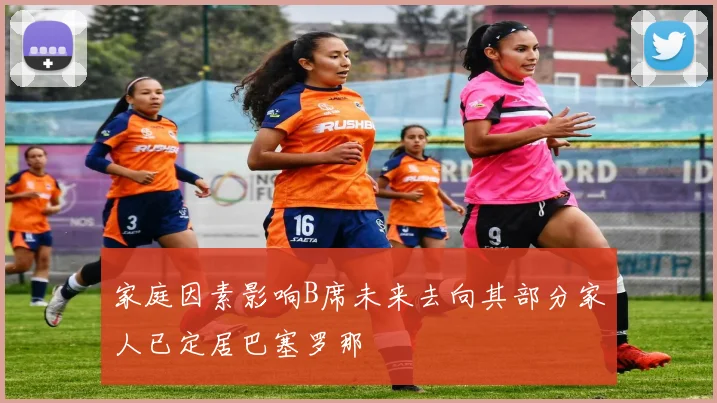 家庭因素影响B席未来去向其部分家人已定居巴塞罗那