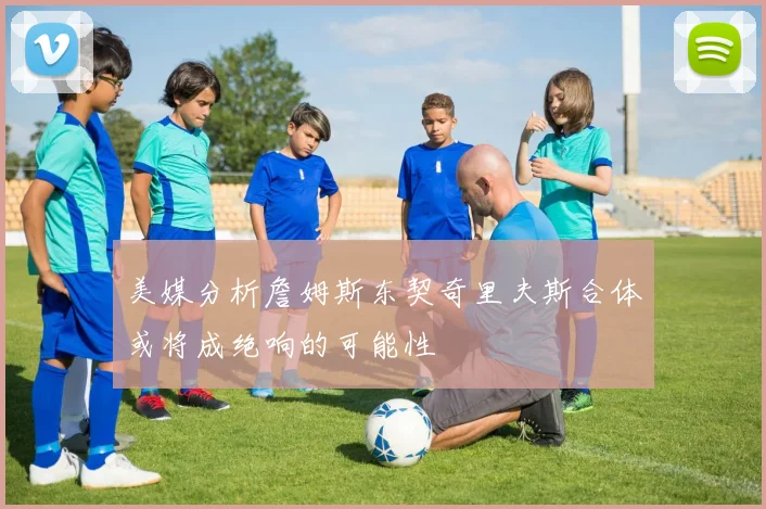 美媒分析詹姆斯东契奇里夫斯合体或将成绝响的可能性