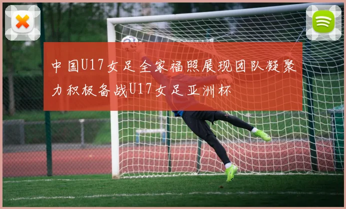 中国U17女足全家福照展现团队凝聚力积极备战U17女足亚洲杯