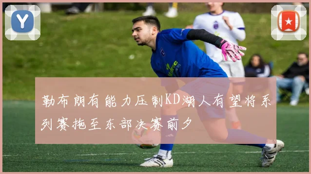 勒布朗有能力压制KD湖人有望将系列赛拖至东部决赛前夕