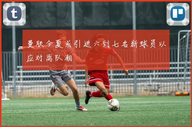 曼联今夏或引进六到七名新球员以应对离队潮