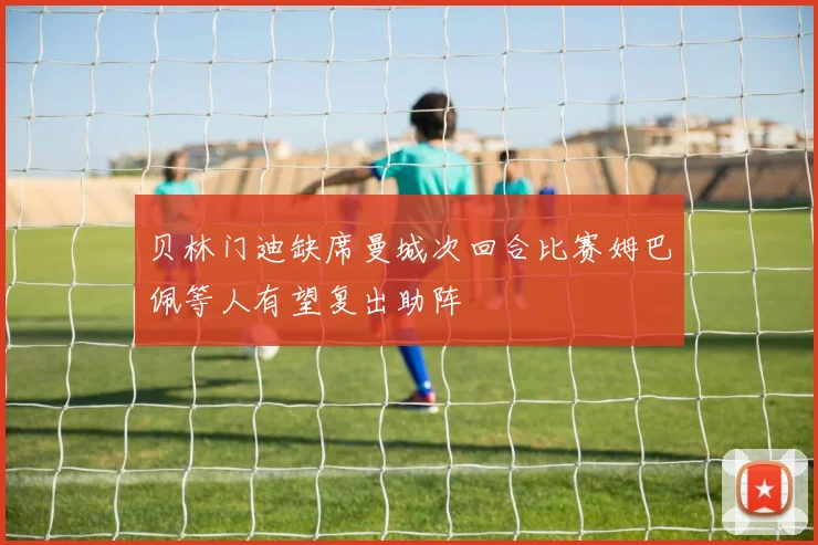 贝林门迪缺席曼城次回合比赛姆巴佩等人有望复出助阵