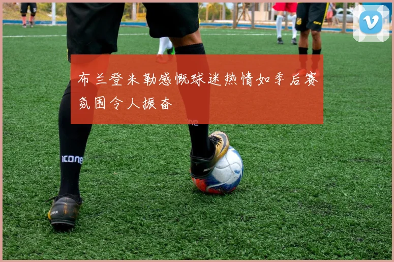 布兰登米勒感慨球迷热情如季后赛氛围令人振奋