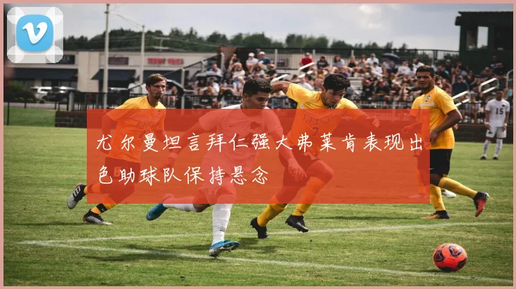 尤尔曼坦言拜仁强大弗莱肯表现出色助球队保持悬念